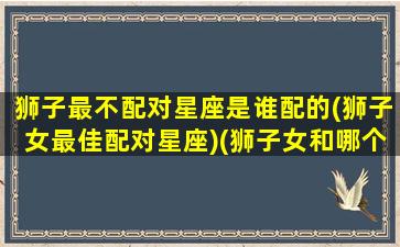 狮子最不配对星座是谁配的(狮子女最佳配对星座)(狮子女和哪个星座最不配)