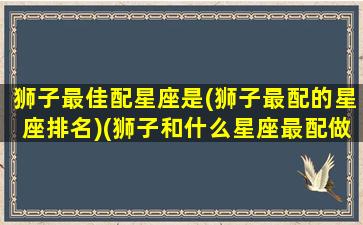 狮子最佳配星座是(狮子最配的星座排名)(狮子和什么星座最配做夫妻)