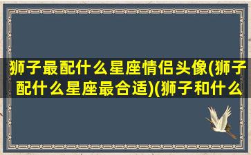 狮子最配什么星座情侣头像(狮子配什么星座最合适)(狮子和什么座是最佳情侣)