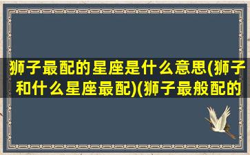 狮子最配的星座是什么意思(狮子和什么星座最配)(狮子最般配的星座)