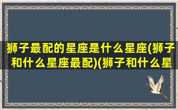 狮子最配的星座是什么星座(狮子和什么星座最配)(狮子和什么星座绝配)