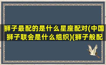 狮子最配的是什么星座配对(中国狮子联会是什么组织)(狮子般配的星座)