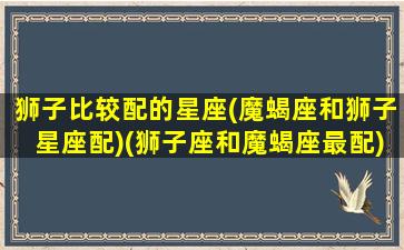 狮子比较配的星座(魔蝎座和狮子星座配)(狮子座和魔蝎座最配)