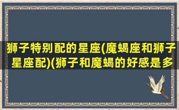 狮子特别配的星座(魔蝎座和狮子星座配)(狮子和魔蝎的好感是多少)