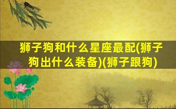 狮子狗和什么星座最配(狮子狗出什么装备)(狮子跟狗)