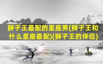 狮子王最配的星座男(狮子王和什么星座最配)(狮子王的伴侣)