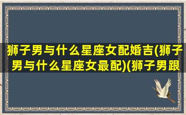 狮子男与什么星座女配婚吉(狮子男与什么星座女最配)(狮子男跟哪个星座女最配)