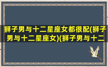 狮子男与十二星座女都很配(狮子男与十二星座女)(狮子男与十二星座女配对指数)