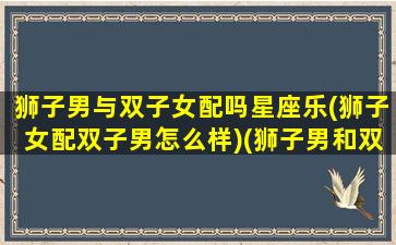 狮子男与双子女配吗星座乐(狮子女配双子男怎么样)(狮子男和双子女合得来吗)