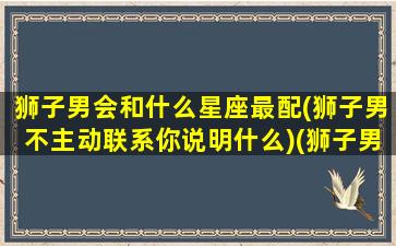 狮子男会和什么星座最配(狮子男不主动联系你说明什么)(狮子男和什么座能走在一起)