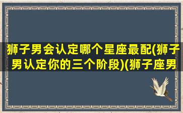 狮子男会认定哪个星座最配(狮子男认定你的三个阶段)(狮子座男注定爱上那个星座女)