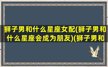 狮子男和什么星座女配(狮子男和什么星座会成为朋友)(狮子男和什么星座配对)