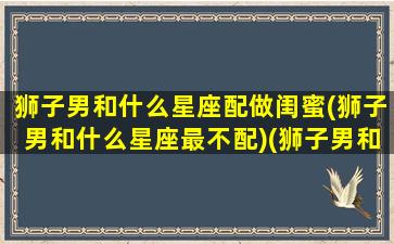 狮子男和什么星座配做闺蜜(狮子男和什么星座最不配)(狮子男和那个星座女生搭)