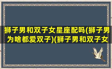 狮子男和双子女星座配吗(狮子男为啥都爱双子)(狮子男和双子女谁更离不开谁)