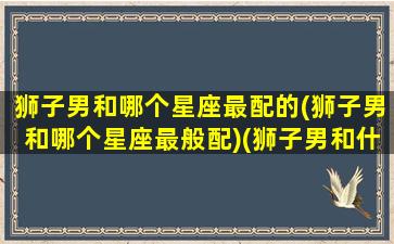 狮子男和哪个星座最配的(狮子男和哪个星座最般配)(狮子男和什么星座最配知乎)