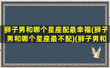 狮子男和哪个星座配最幸福(狮子男和哪个星座最不配)(狮子男和那个星座恋爱最甜)