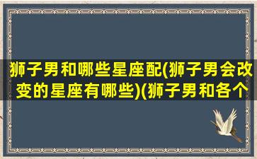 狮子男和哪些星座配(狮子男会改变的星座有哪些)(狮子男和各个星座匹配)