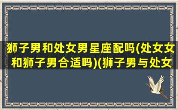 狮子男和处女男星座配吗(处女女和狮子男合适吗)(狮子男与处女座女生做为伴侣)