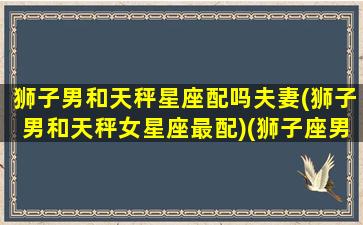 狮子男和天秤星座配吗夫妻(狮子男和天秤女星座最配)(狮子座男和天秤男合得来吗)