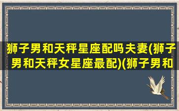 狮子男和天秤星座配吗夫妻(狮子男和天秤女星座最配)(狮子男和天秤男配对)