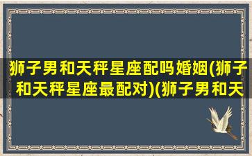 狮子男和天秤星座配吗婚姻(狮子和天秤星座最配对)(狮子男和天秤座女真的合适吗)