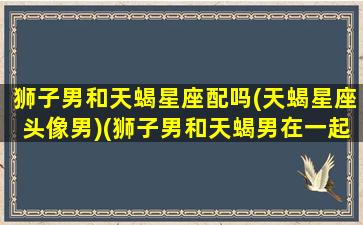 狮子男和天蝎星座配吗(天蝎星座头像男)(狮子男和天蝎男在一起会怎么样)