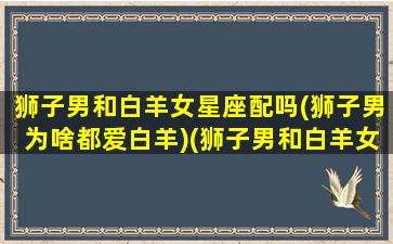 狮子男和白羊女星座配吗(狮子男为啥都爱白羊)(狮子男和白羊女谁更爱对方)