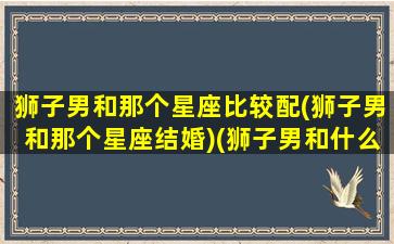 狮子男和那个星座比较配(狮子男和那个星座结婚)(狮子男和什么星座)