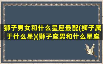 狮子男女和什么星座最配(狮子属于什么星)(狮子座男和什么星座女最配对)