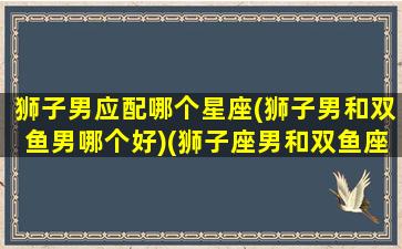 狮子男应配哪个星座(狮子男和双鱼男哪个好)(狮子座男和双鱼座配吗)