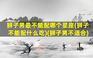 狮子男最不能配哪个星座(狮子不能配什么吃)(狮子男不适合)