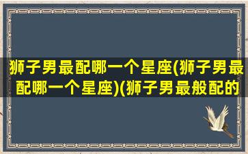 狮子男最配哪一个星座(狮子男最配哪一个星座)(狮子男最般配的星座)