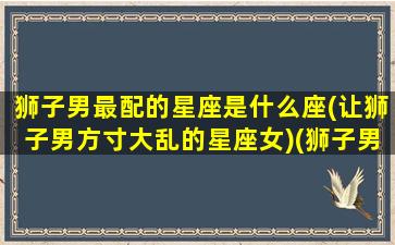 狮子男最配的星座是什么座(让狮子男方寸大乱的星座女)(狮子男最配的三个星座)