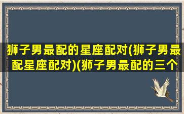 狮子男最配的星座配对(狮子男最配星座配对)(狮子男最配的三个星座)