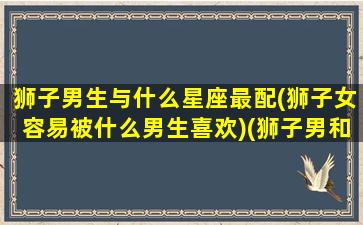 狮子男生与什么星座最配(狮子女容易被什么男生喜欢)(狮子男和什么星座女最配对指数)