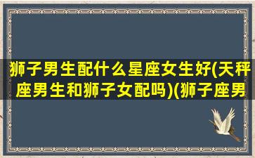 狮子男生配什么星座女生好(天秤座男生和狮子女配吗)(狮子座男配天秤座女合适吗)