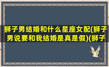 狮子男结婚和什么星座女配(狮子男说要和我结婚是真是假)(狮子座男的结婚对象)