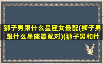 狮子男跟什么星座女最配(狮子男跟什么星座最配对)(狮子男和什么星座女般配)