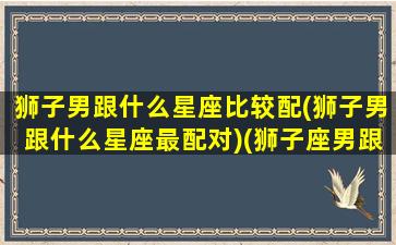 狮子男跟什么星座比较配(狮子男跟什么星座最配对)(狮子座男跟什么星座合适)