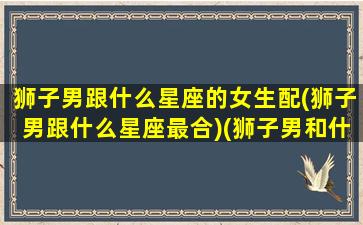 狮子男跟什么星座的女生配(狮子男跟什么星座最合)(狮子男和什么星座最合适)