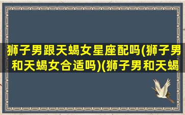 狮子男跟天蝎女星座配吗(狮子男和天蝎女合适吗)(狮子男和天蝎女有在一起的吗)