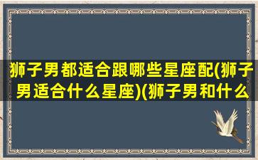 狮子男都适合跟哪些星座配(狮子男适合什么星座)(狮子男和什么星座最合适)