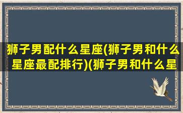 狮子男配什么星座(狮子男和什么星座最配排行)(狮子男和什么星座最配知乎)