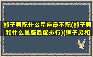 狮子男配什么星座最不配(狮子男和什么星座最配排行)(狮子男和什么座最不配对)