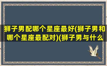 狮子男配哪个星座最好(狮子男和哪个星座最配对)(狮子男与什么星座最配对)