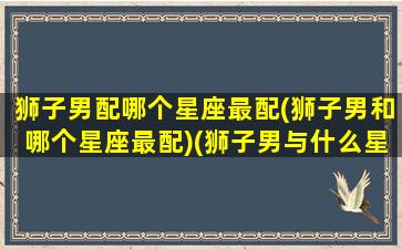 狮子男配哪个星座最配(狮子男和哪个星座最配)(狮子男与什么星座最配对)