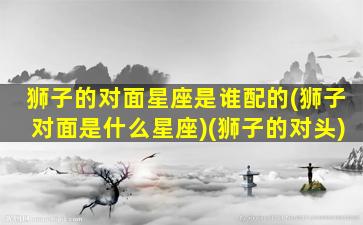 狮子的对面星座是谁配的(狮子对面是什么星座)(狮子的对头)