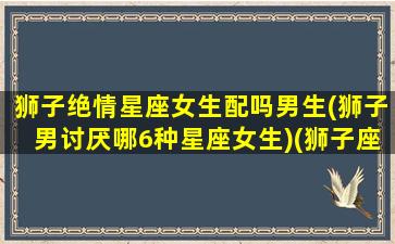 狮子绝情星座女生配吗男生(狮子男讨厌哪6种星座女生)(狮子座绝情起来多可怕)