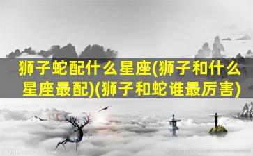 狮子蛇配什么星座(狮子和什么星座最配)(狮子和蛇谁最厉害)