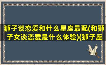 狮子谈恋爱和什么星座最配(和狮子女谈恋爱是什么体验)(狮子座和什么星座恋爱最好)